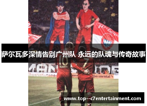 萨尔瓦多深情告别广州队 永远的队魂与传奇故事