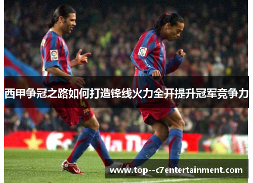 西甲争冠之路如何打造锋线火力全开提升冠军竞争力