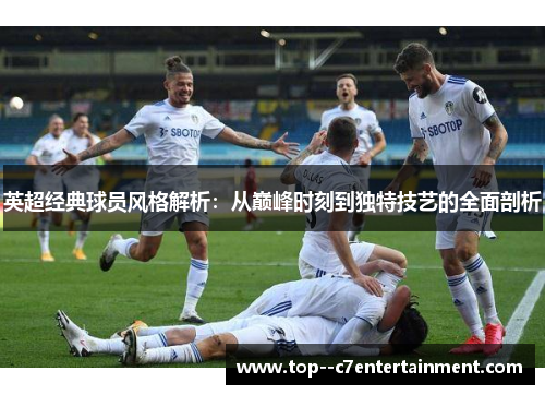 英超经典球员风格解析:从巅峰时刻到独特技艺的全面剖析 英超经典球员风格解析:从巅峰时刻到独特技艺的全面剖析