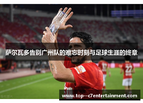 萨尔瓦多告别广州队的难忘时刻与足球生涯的终章