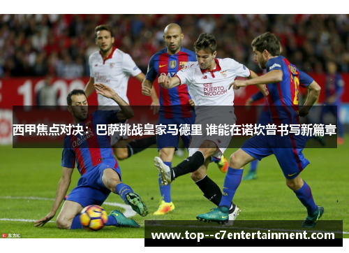 西甲焦点对决:巴萨挑战皇家马德里 谁能在诺坎普书写新篇章 西甲焦点对决:巴萨挑战皇家马德里 谁能在诺坎普书写新篇章