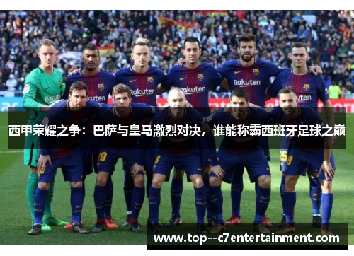 西甲荣耀之争：巴萨与皇马激烈对决，谁能称霸西班牙足球之巅