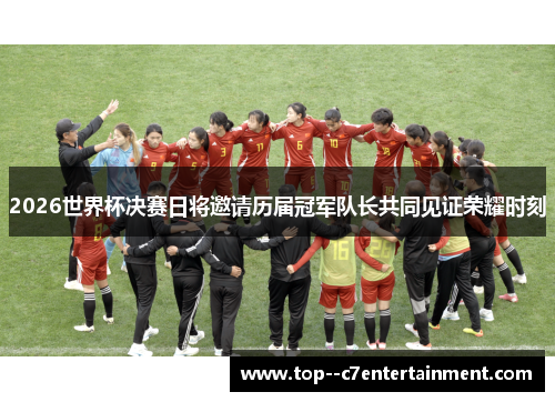 2026世界杯决赛日将邀请历届冠军队长共同见证荣耀时刻