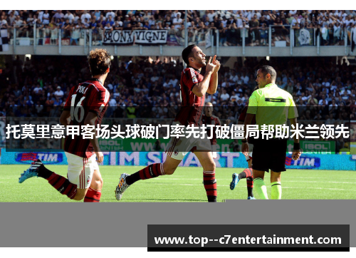 托莫里意甲客场头球破门率先打破僵局帮助米兰领先 托莫里意甲客场头球破门率先打破僵局帮助米兰领先