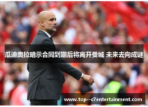 瓜迪奥拉暗示合同到期后将离开曼城 未来去向成谜 瓜迪奥拉暗示合同到期后将离开曼城 未来去向成谜
