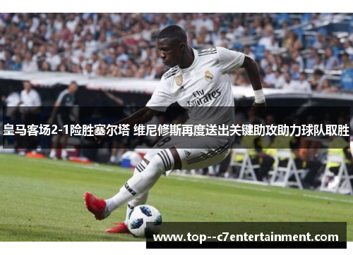 皇马客场2-1险胜塞尔塔 维尼修斯再度送出关键助攻助力球队取胜 皇马客场2-1险胜塞尔塔 维尼修斯再度送出关键助攻助力球队取胜