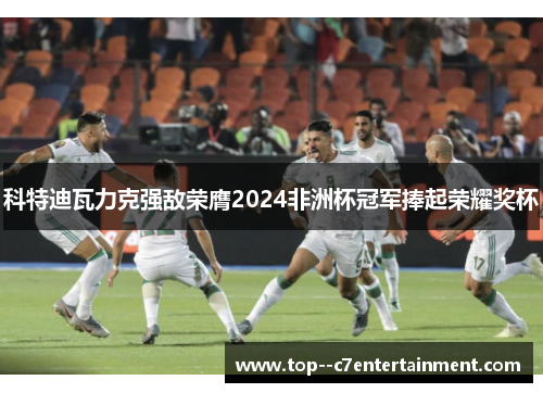 科特迪瓦力克强敌荣膺2024非洲杯冠军捧起荣耀奖杯