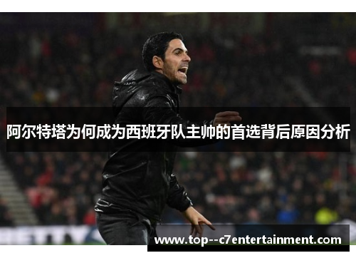 阿尔特塔为何成为西班牙队主帅的首选背后原因分析