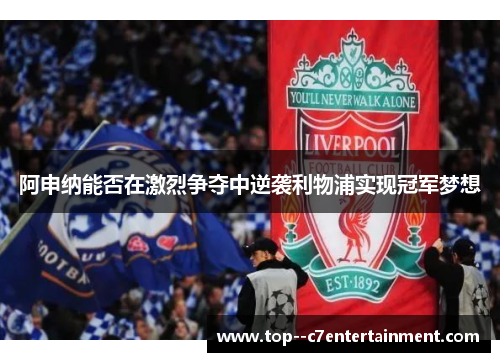 阿申纳能否在激烈争夺中逆袭利物浦实现冠军梦想