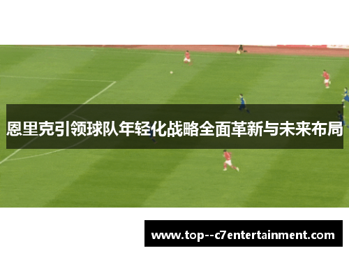 恩里克引领球队年轻化战略全面革新与未来布局 恩里克引领球队年轻化战略全面革新与未来布局